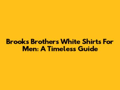 Brooks Brothers White Shirts For Men: A Timeless Guide